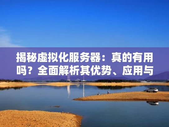 揭秘虚拟化服务器：真的有用吗？全面解析其优势、应用与挑战
