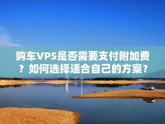 购车VPS是否需要支付附加费？如何选择适合自己的方案？
