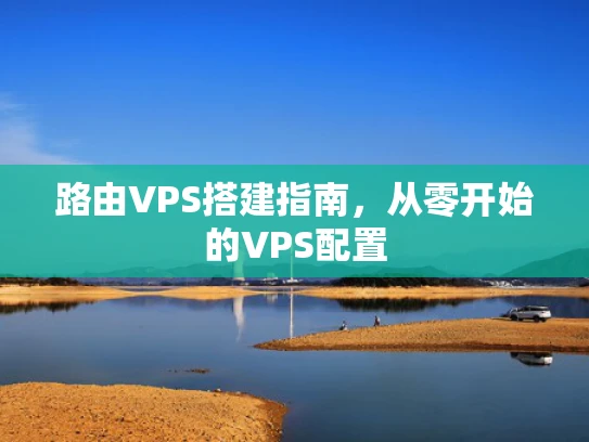 路由VPS搭建指南，从零开始的VPS配置