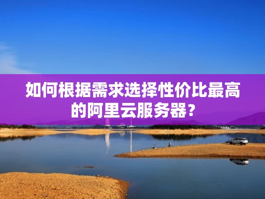 如何根据需求选择性价比最高的阿里云服务器？