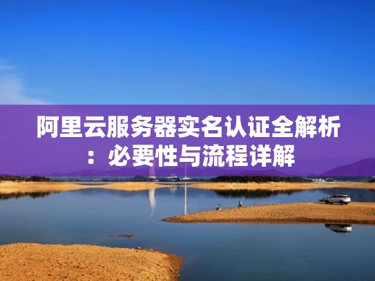 阿里云服务器实名认证全解析：必要性与流程详解