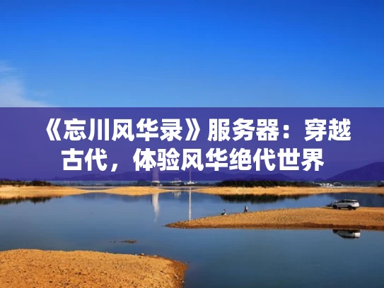 《忘川风华录》服务器：穿越古代，体验风华绝代世界