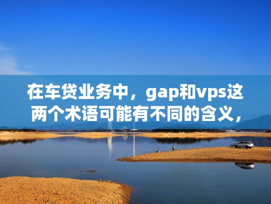 在车贷业务中，gap和vps这两个术语可能有不同的含义，具体需要结合上下文来理解。以下是对这两个术语的解释
