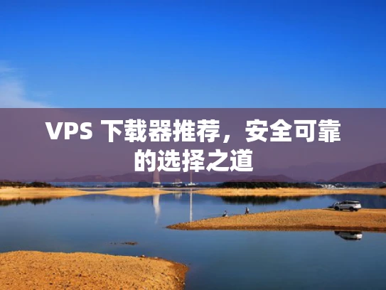 VPS 下载器推荐，安全可靠的选择之道