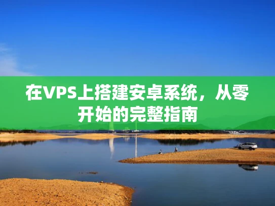 在VPS上搭建安卓系统，从零开始的完整指南