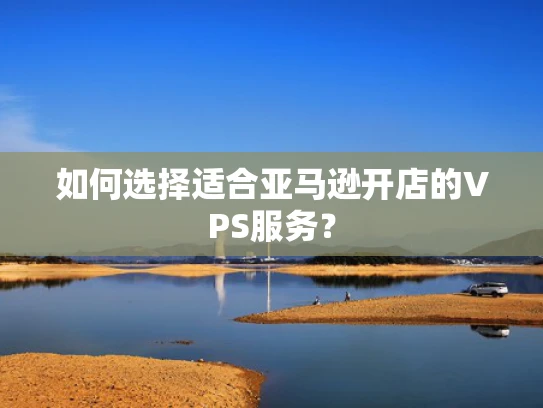 如何选择适合亚马逊开店的VPS服务？