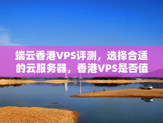 端云香港VPS评测，选择合适的云服务器，香港VPS是否值得？