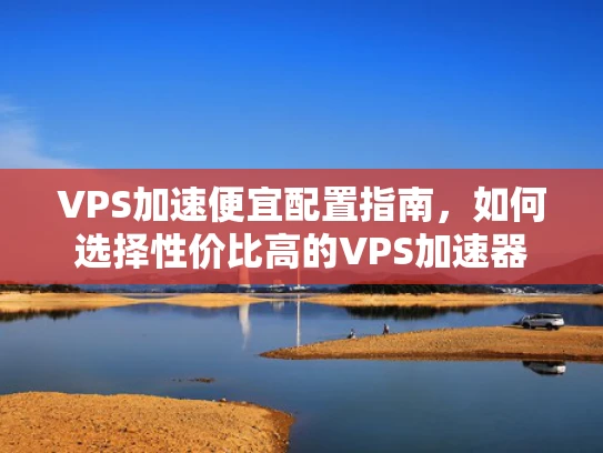 VPS加速便宜配置指南，如何选择性价比高的VPS加速器