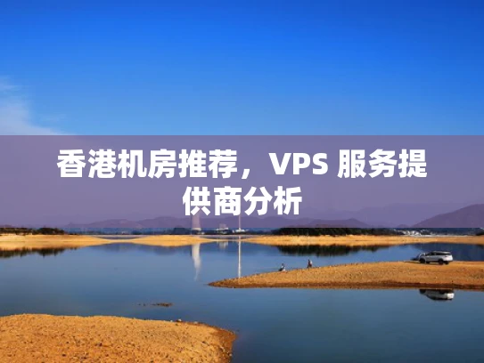 香港机房推荐，VPS 服务提供商分析