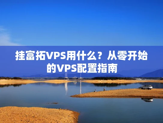 挂富拓VPS用什么？从零开始的VPS配置指南