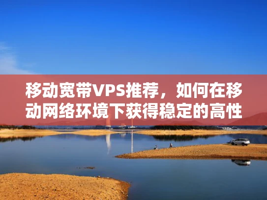 移动宽带VPS推荐，如何在移动网络环境下获得稳定的高性能计算资源？