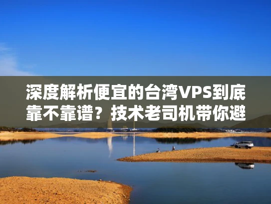 深度解析便宜的台湾VPS到底靠不靠谱？技术老司机带你避坑指南