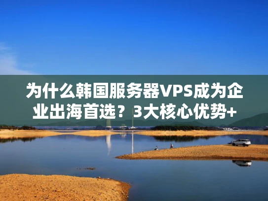 为什么韩国服务器VPS成为企业出海首选？3大核心优势+避坑指南