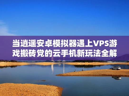当逍遥安卓模拟器遇上VPS游戏搬砖党的云手机新玩法全解析
