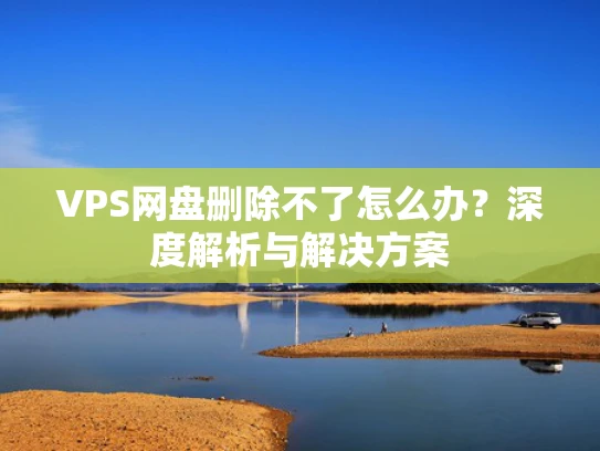 VPS网盘删除不了怎么办？深度解析与解决方案