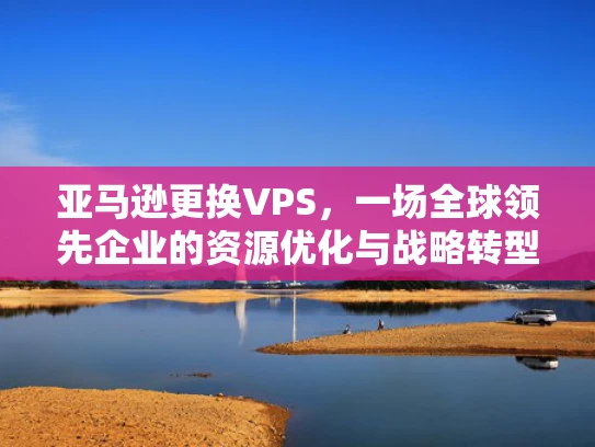 亚马逊更换VPS，一场全球领先企业的资源优化与战略转型