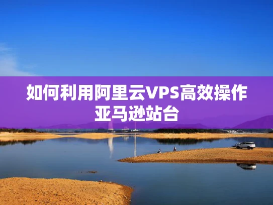 如何利用阿里云VPS高效操作亚马逊站台