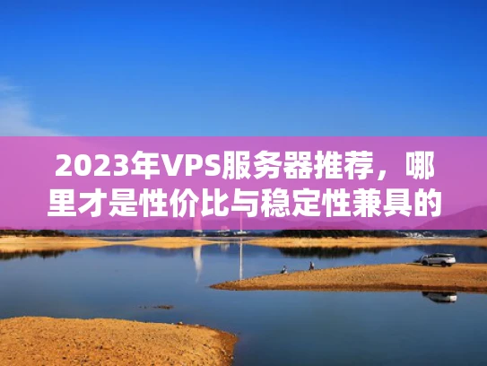 2023年VPS服务器推荐，哪里才是性价比与稳定性兼具的好选择？