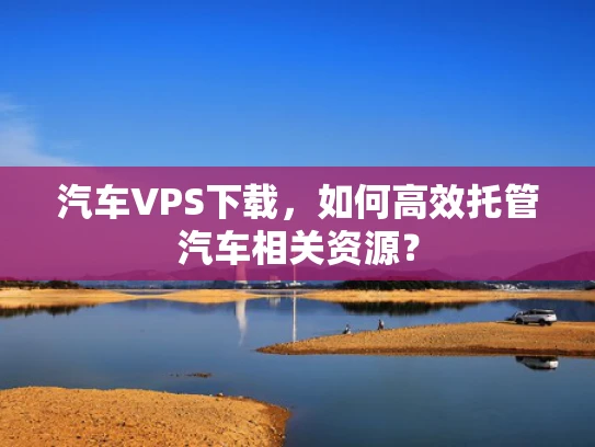汽车VPS下载，如何高效托管汽车相关资源？
