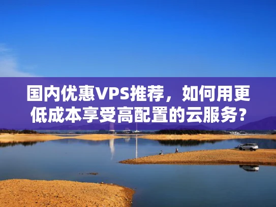 国内优惠VPS推荐，如何用更低成本享受高配置的云服务？