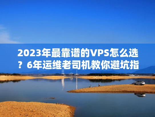 2023年最靠谱的VPS怎么选？6年运维老司机教你避坑指南