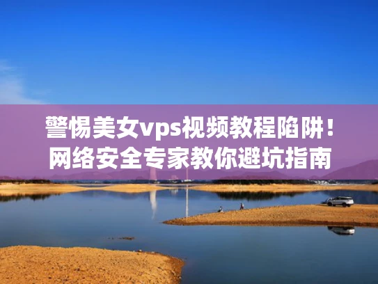 警惕美女vps视频教程陷阱！网络安全专家教你避坑指南
