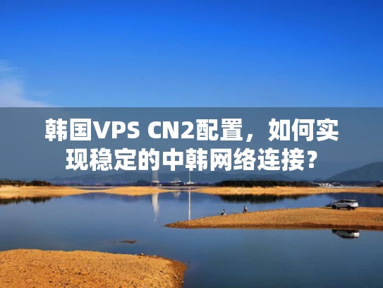 韩国VPS CN2配置，如何实现稳定的中韩网络连接？