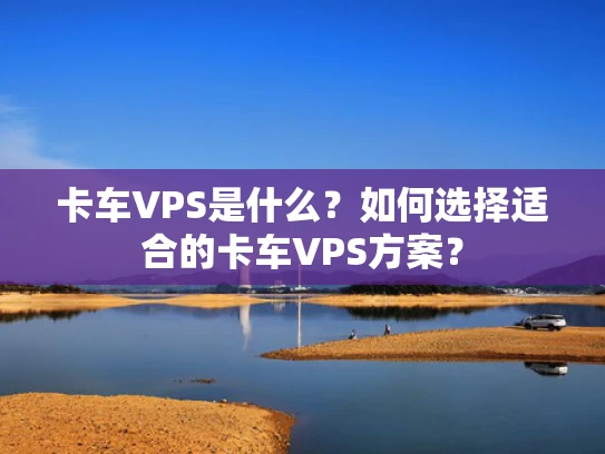 卡车VPS是什么？如何选择适合的卡车VPS方案？