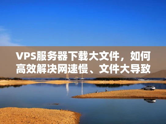 VPS服务器下载大文件，如何高效解决网速慢、文件大导致的下载问题