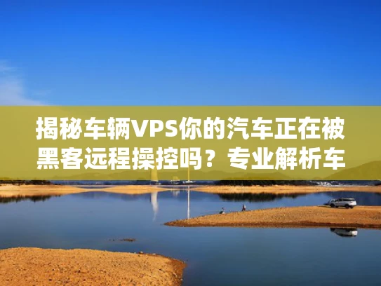 揭秘车辆VPS你的汽车正在被黑客远程操控吗？专业解析车载系统安全隐患