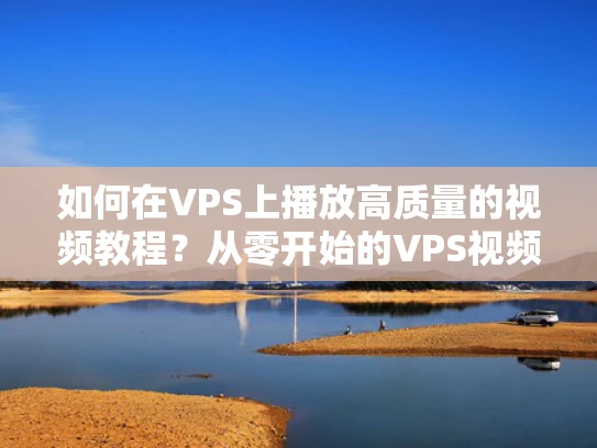 如何在VPS上播放高质量的视频教程？从零开始的VPS视频播放指南