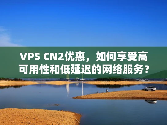 VPS CN2优惠，如何享受高可用性和低延迟的网络服务？