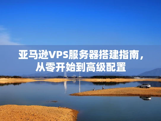 亚马逊VPS服务器搭建指南，从零开始到高级配置