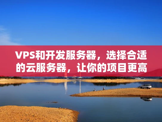VPS和开发服务器，选择合适的云服务器，让你的项目更高效