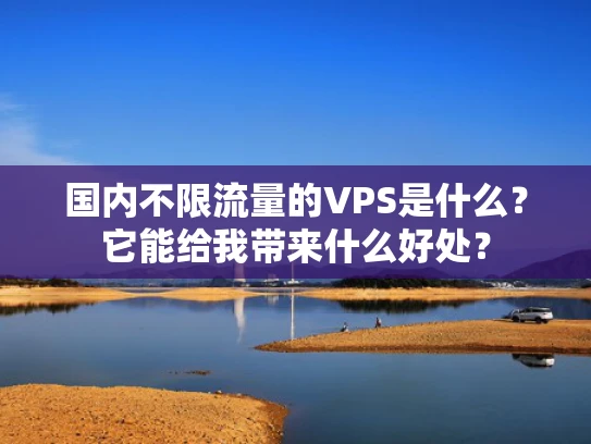 国内不限流量的VPS是什么？它能给我带来什么好处？