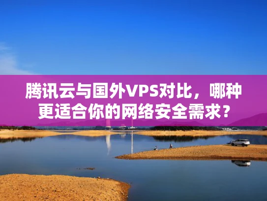 腾讯云与国外VPS对比，哪种更适合你的网络安全需求？