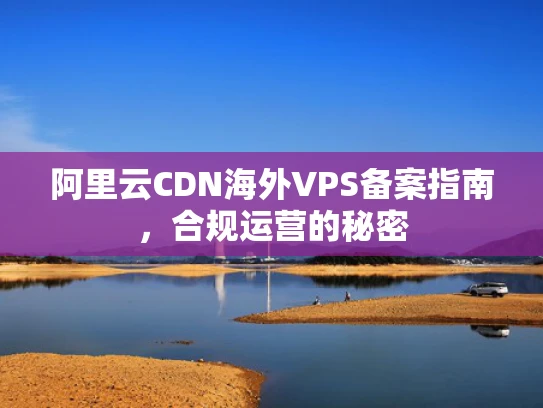 阿里云CDN海外VPS备案指南，合规运营的秘密