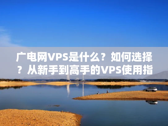 广电网VPS是什么？如何选择？从新手到高手的VPS使用指南