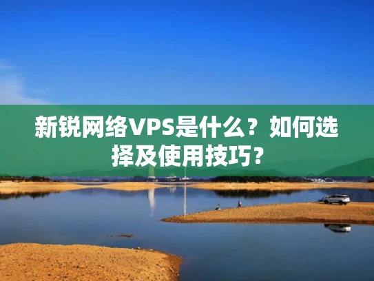 新锐网络VPS是什么？如何选择及使用技巧？