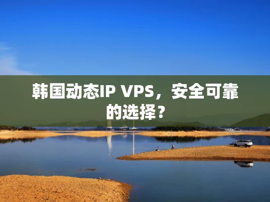 韩国动态IP VPS，安全可靠的选择？