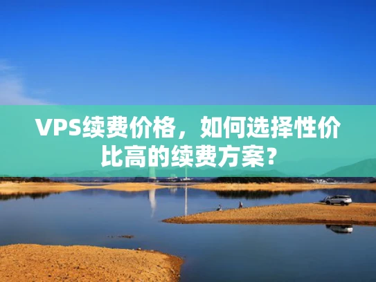 VPS续费价格，如何选择性价比高的续费方案？