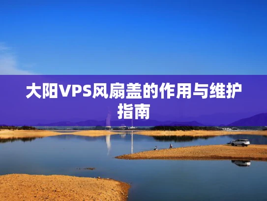 大阳VPS风扇盖的作用与维护指南