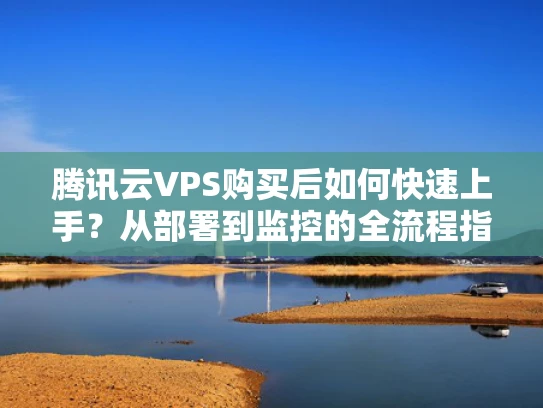 腾讯云VPS购买后如何快速上手？从部署到监控的全流程指南