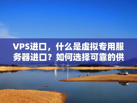 VPS进口，什么是虚拟专用服务器进口？如何选择可靠的供应商？