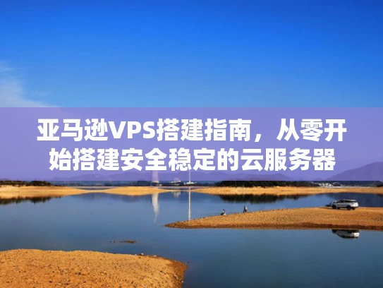亚马逊VPS搭建指南，从零开始搭建安全稳定的云服务器