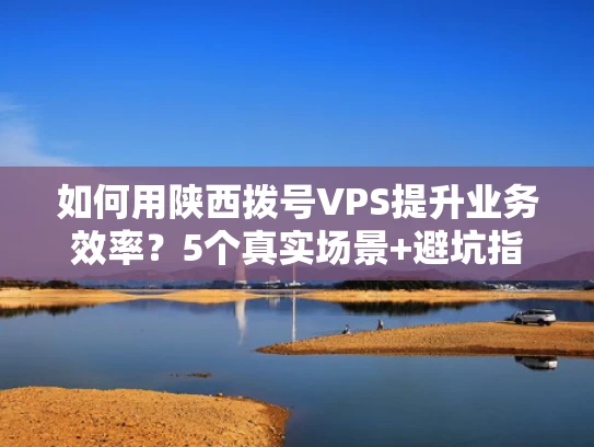 如何用陕西拨号VPS提升业务效率？5个真实场景+避坑指南
