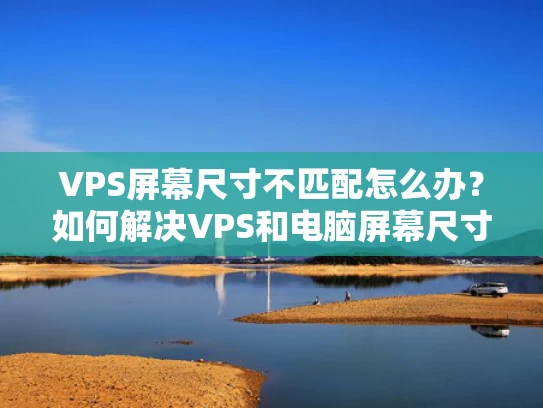 VPS屏幕尺寸不匹配怎么办？如何解决VPS和电脑屏幕尺寸不兼容的问题
