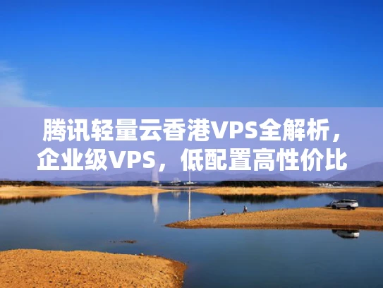 腾讯轻量云香港VPS全解析，企业级VPS，低配置高性价比