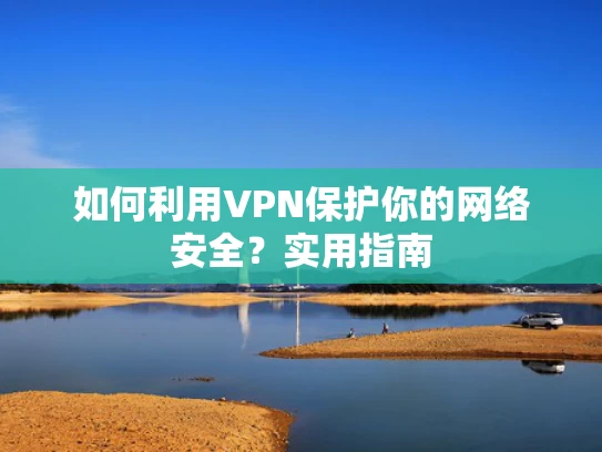 如何利用VPN保护你的网络安全？实用指南
