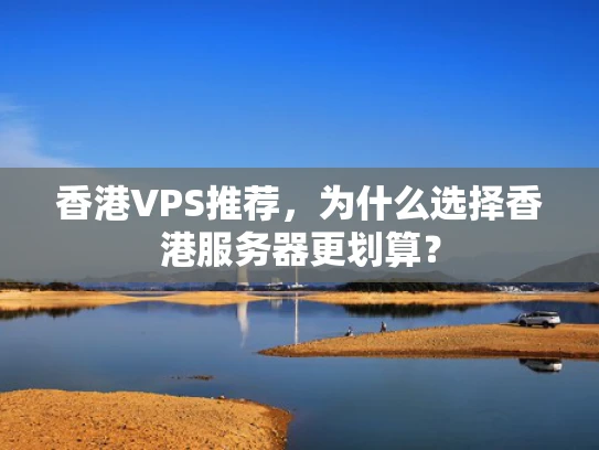 香港VPS推荐，为什么选择香港服务器更划算？